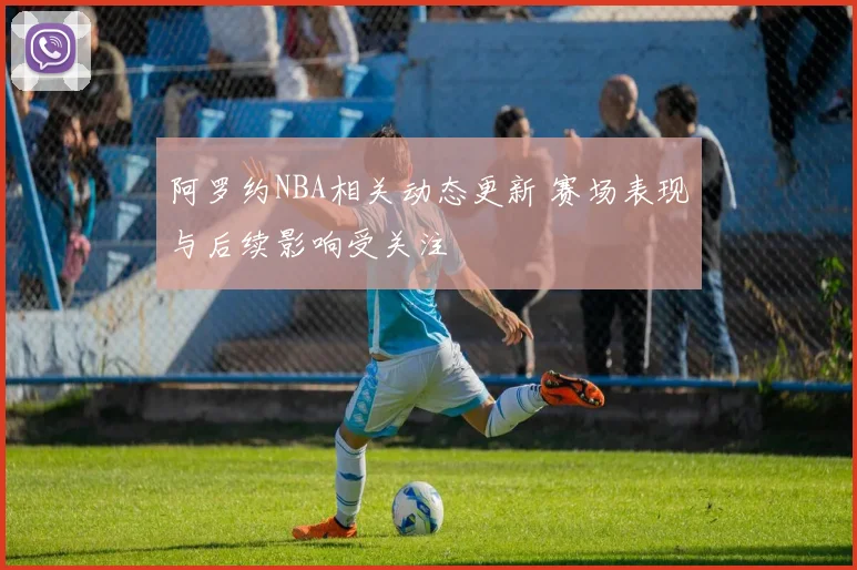 阿罗约NBA相关动态更新 赛场表现与后续影响受关注