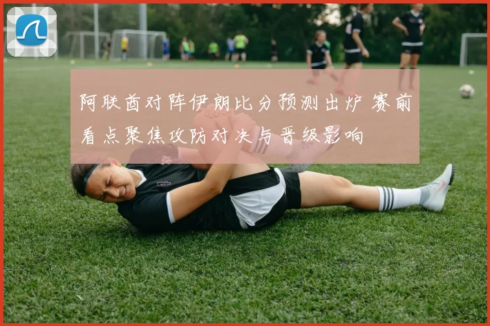 阿联酋对阵伊朗比分预测出炉 赛前看点聚焦攻防对决与晋级影响
