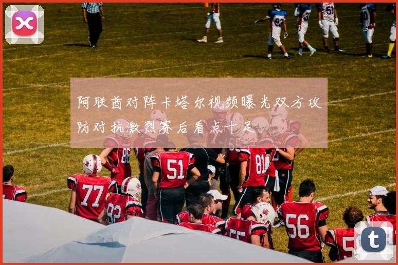 阿联酋对阵卡塔尔视频曝光双方攻防对抗激烈赛后看点十足