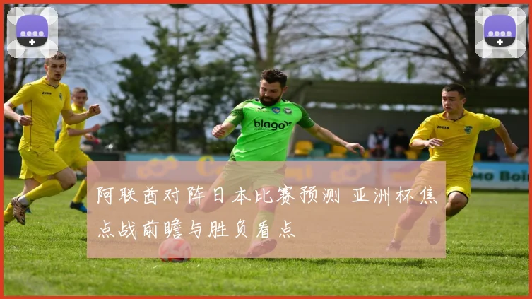 阿联酋对阵日本比赛预测 亚洲杯焦点战前瞻与胜负看点