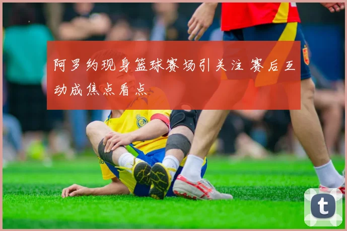 阿罗约现身篮球赛场引关注 赛后互动成焦点看点