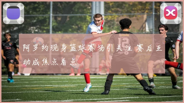 阿罗约现身篮球赛场引关注 赛后互动成焦点看点