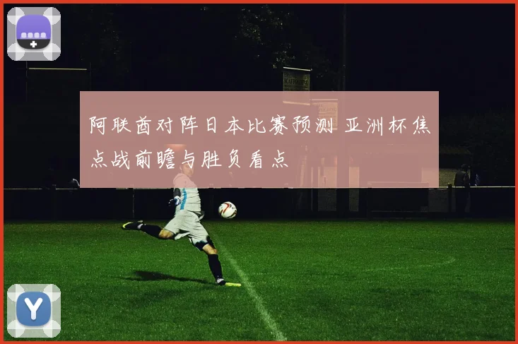 阿联酋对阵日本比赛预测 亚洲杯焦点战前瞻与胜负看点