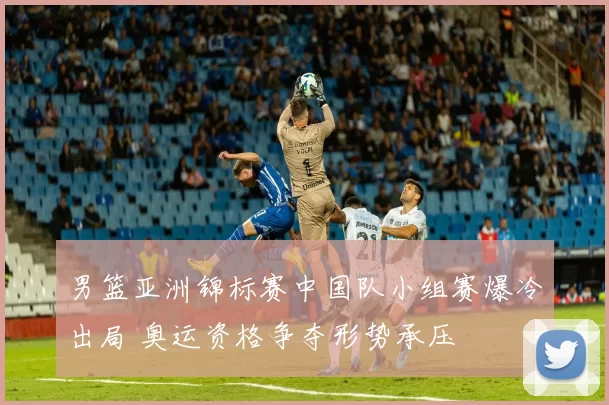 男篮亚洲锦标赛中国队小组赛爆冷出局 奥运资格争夺形势承压