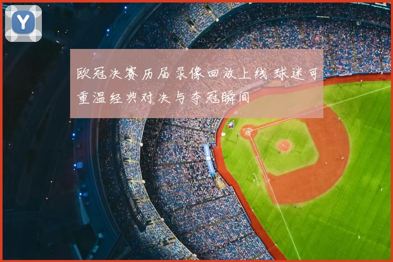 欧冠决赛历届录像回放上线 球迷可重温经典对决与夺冠瞬间