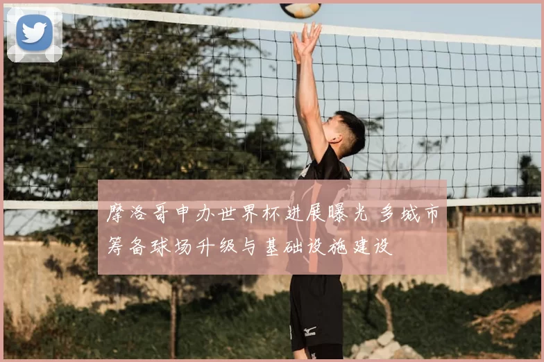 摩洛哥申办世界杯进展曝光 多城市筹备球场升级与基础设施建设