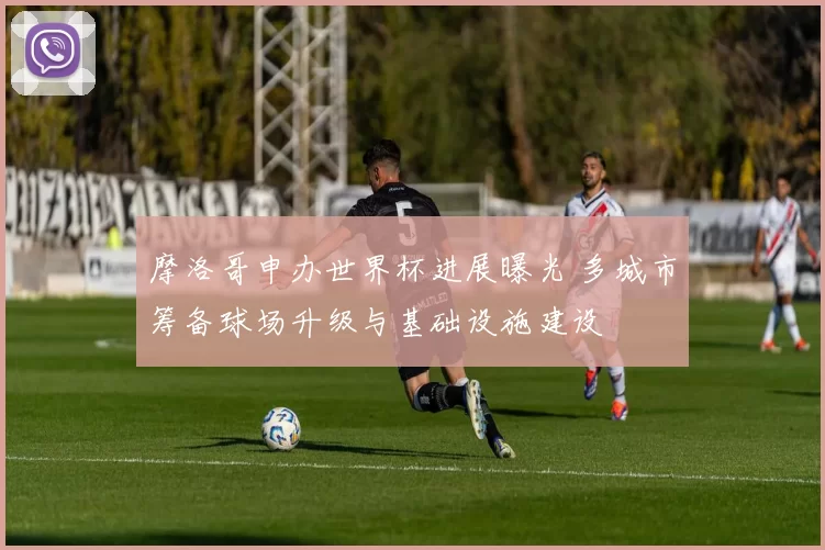 摩洛哥申办世界杯进展曝光 多城市筹备球场升级与基础设施建设