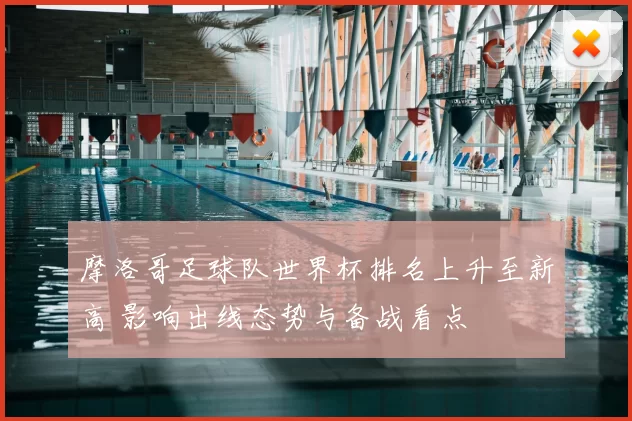 摩洛哥足球队世界杯排名上升至新高 影响出线态势与备战看点