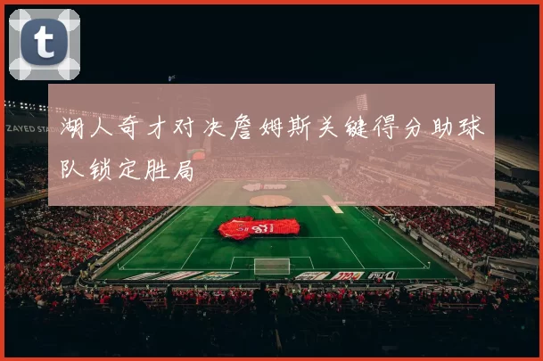 湖人奇才对决詹姆斯关键得分助球队锁定胜局