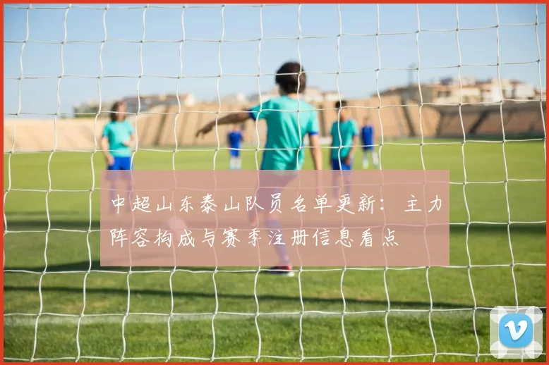 中超山东泰山队员名单更新：主力阵容构成与赛季注册信息看点