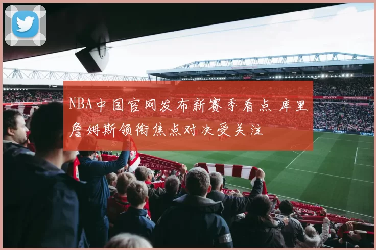 NBA中国官网发布新赛季看点 库里詹姆斯领衔焦点对决受关注