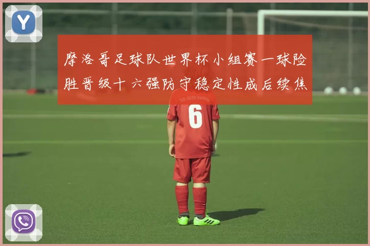 摩洛哥足球队世界杯小组赛一球险胜晋级十六强防守稳定性成后续焦点