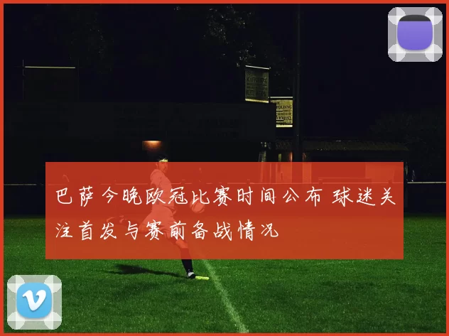 巴萨今晚欧冠比赛时间公布 球迷关注首发与赛前备战情况