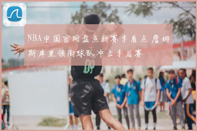 NBA中国官网盘点新赛季看点 詹姆斯库里领衔球队冲击季后赛