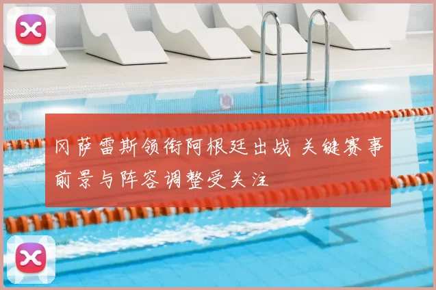 冈萨雷斯领衔阿根廷出战 关键赛事前景与阵容调整受关注