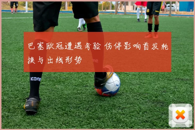 巴塞欧冠遭遇考验 伤停影响首发轮换与出线形势