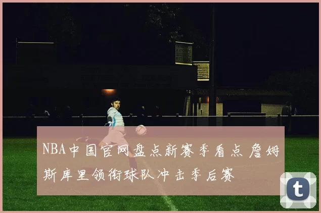 NBA中国官网盘点新赛季看点 詹姆斯库里领衔球队冲击季后赛