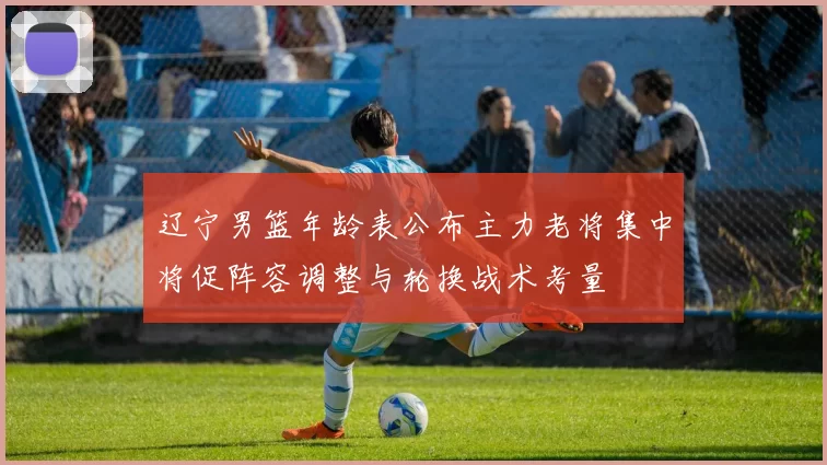 辽宁男篮年龄表公布主力老将集中将促阵容调整与轮换战术考量