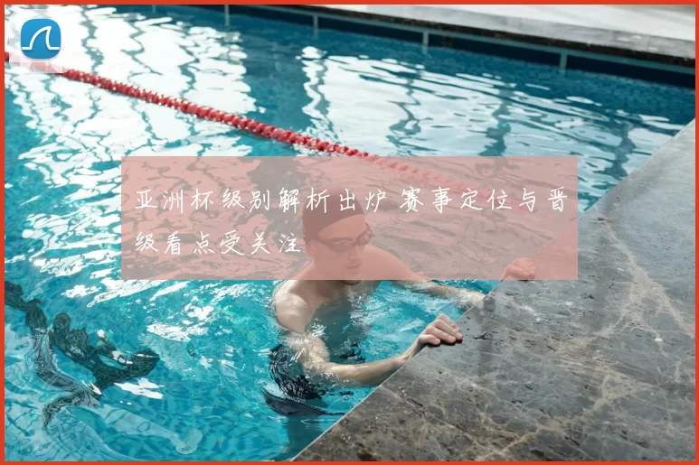 亚洲杯级别解析出炉 赛事定位与晋级看点受关注