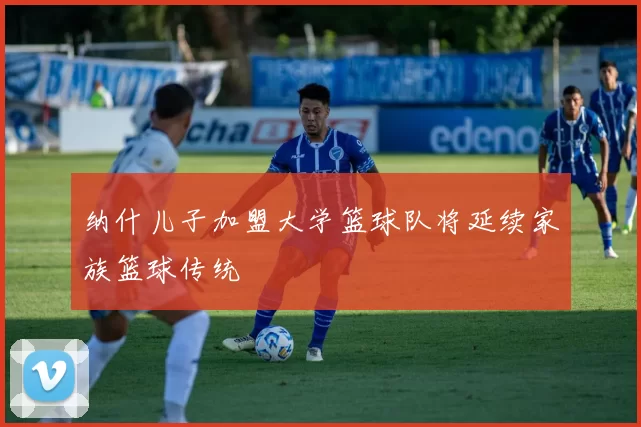 纳什儿子加盟大学篮球队将延续家族篮球传统