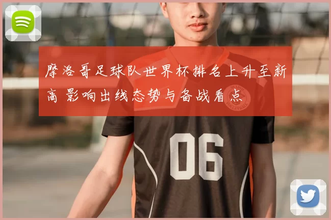 摩洛哥足球队世界杯排名上升至新高 影响出线态势与备战看点