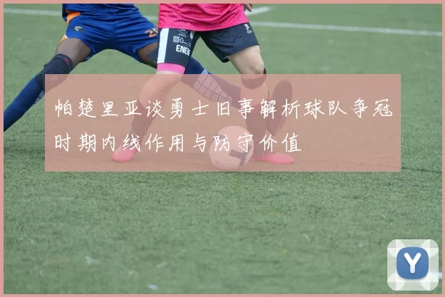 帕楚里亚谈勇士旧事解析球队争冠时期内线作用与防守价值