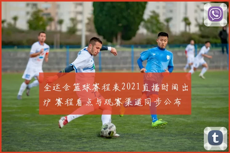 全运会篮球赛程表2021直播时间出炉 赛程看点与观赛渠道同步公布