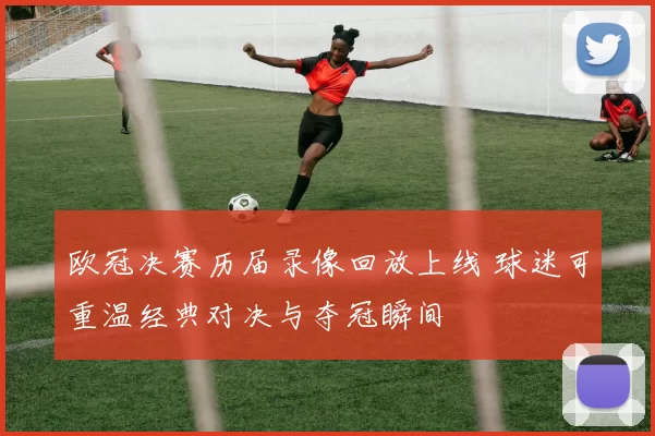 欧冠决赛历届录像回放上线 球迷可重温经典对决与夺冠瞬间