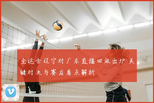 全运会辽宁对广东直播回放出炉 关键对决与赛后看点解析