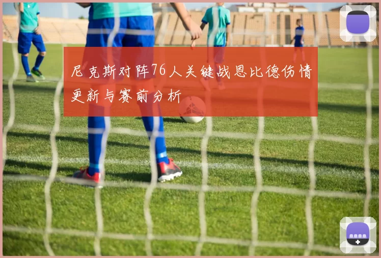 尼克斯对阵76人关键战恩比德伤情更新与赛前分析