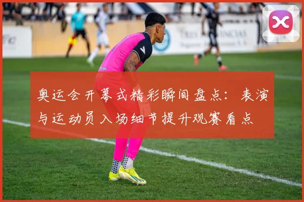 奥运会开幕式精彩瞬间盘点：表演与运动员入场细节提升观赛看点