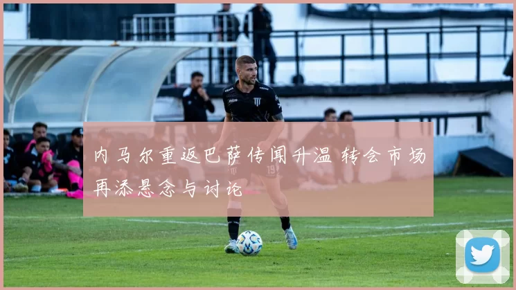 内马尔重返巴萨传闻升温 转会市场再添悬念与讨论