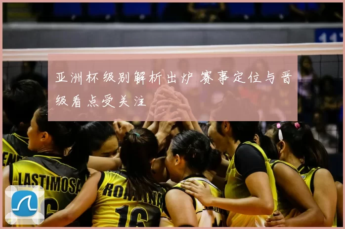 亚洲杯级别解析出炉 赛事定位与晋级看点受关注